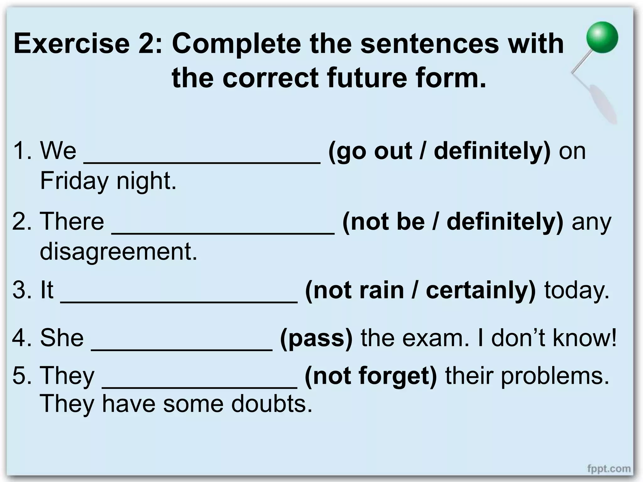 Exercise 2: Complete the sentences with
the correct future form.
1. We _________________ (go out / definitely) on
Friday night.
2. There ________________ (not be / definitely) any
disagreement.
3. It _________________ (not rain / certainly) today.
4. She _____________ (pass) the exam. I don’t know!
5. They ______________ (not forget) their problems.
They have some doubts.
 