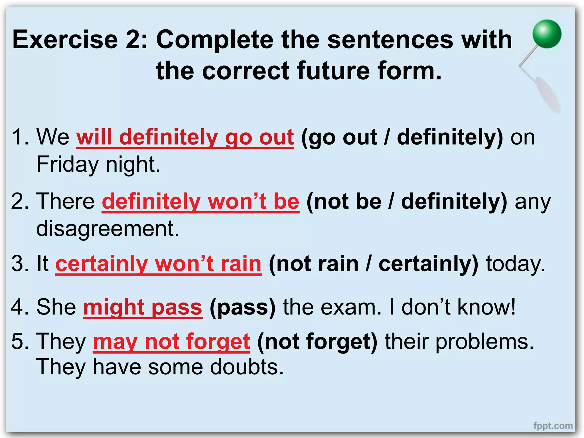 Exercise 2: Complete the sentences with
the correct future form.
1. We will definitely go out (go out / definitely) on
Friday night.
2. There definitely won’t be (not be / definitely) any
disagreement.
3. It certainly won’t rain (not rain / certainly) today.
4. She might pass (pass) the exam. I don’t know!
5. They may not forget (not forget) their problems.
They have some doubts.
 