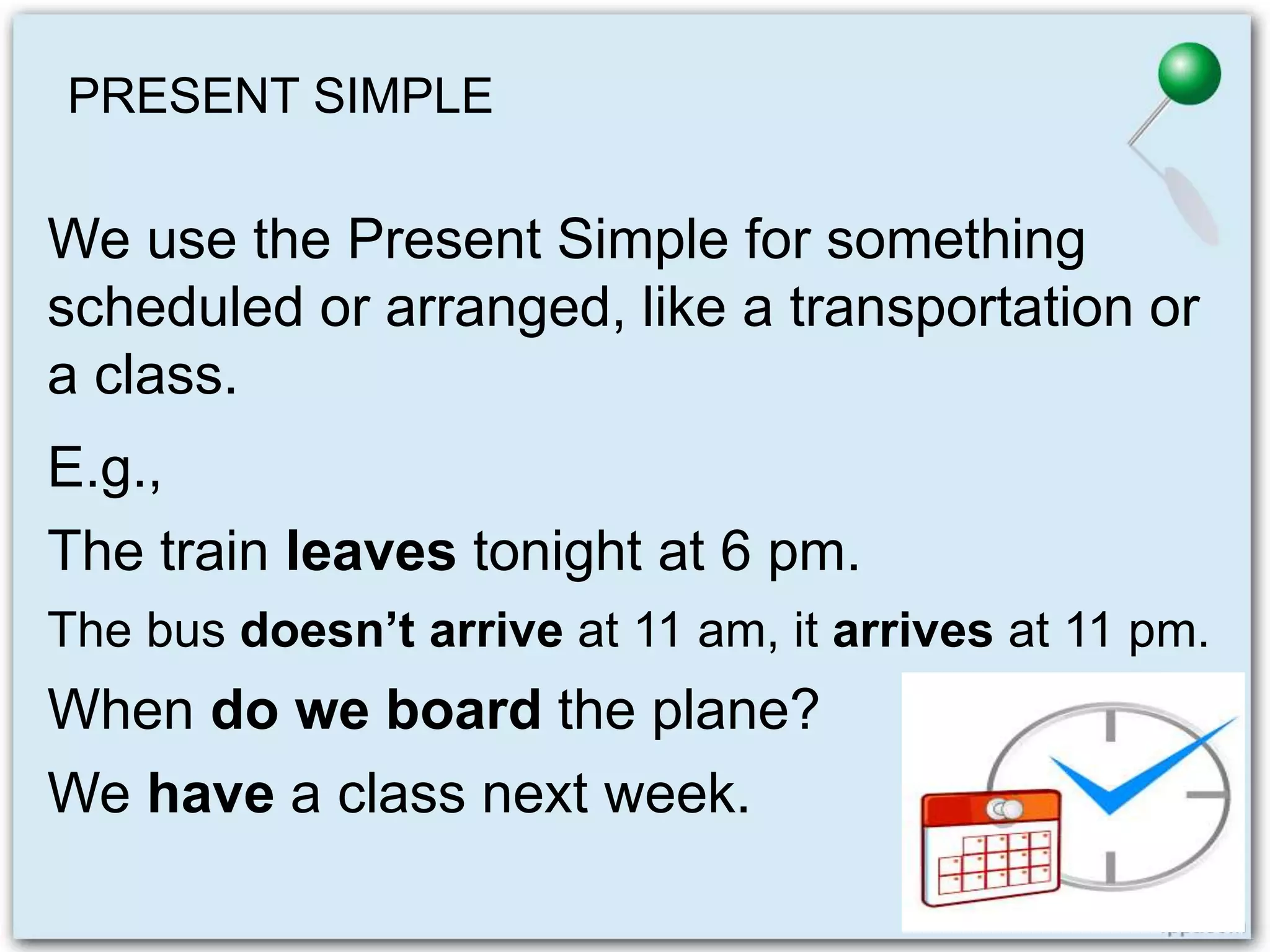 PRESENT SIMPLE
We use the Present Simple for something
scheduled or arranged, like a transportation or
a class.
E.g.,
The train leaves tonight at 6 pm.
The bus doesn’t arrive at 11 am, it arrives at 11 pm.
When do we board the plane?
We have a class next week.
 