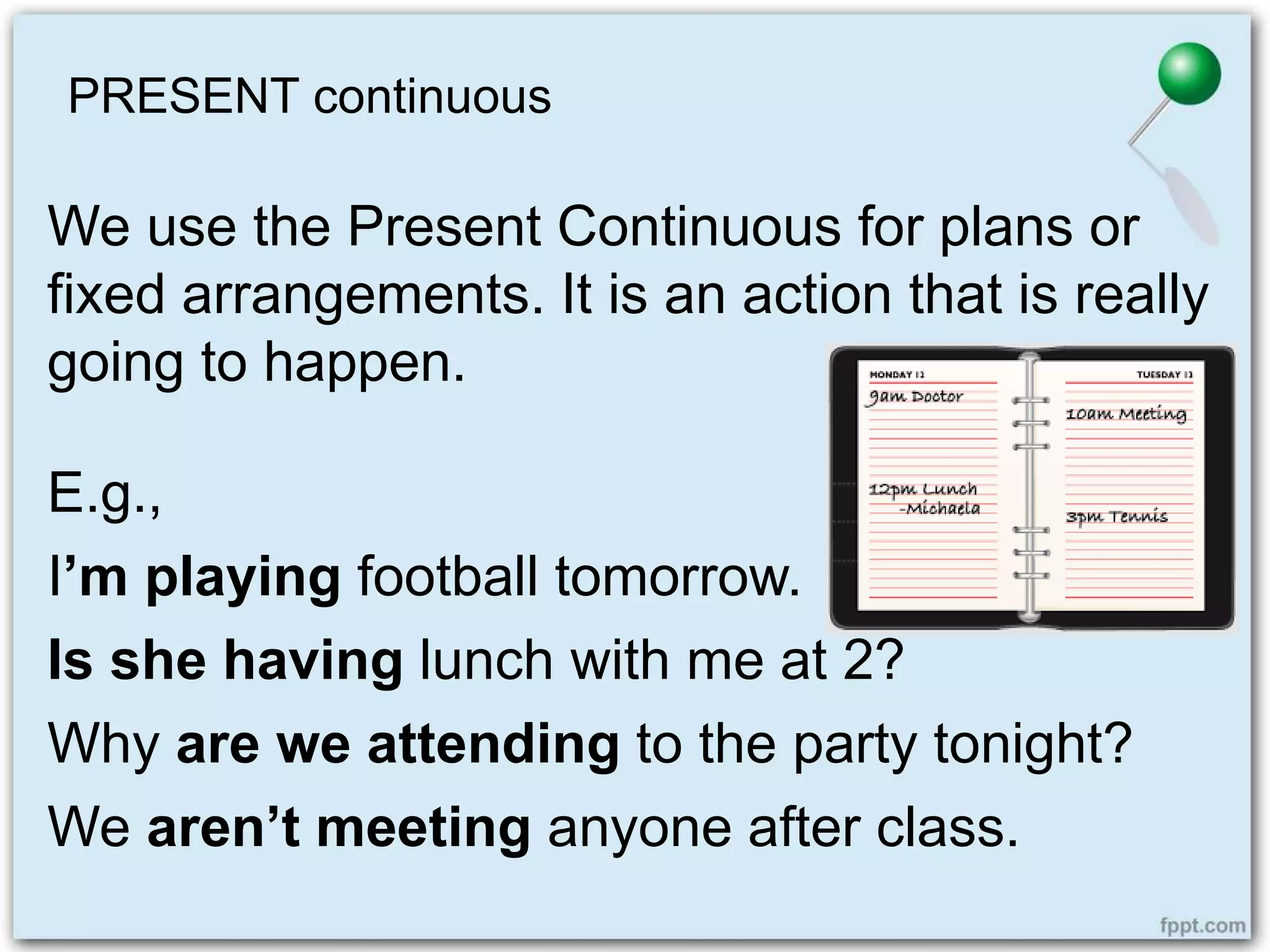 PRESENT continuous
We use the Present Continuous for plans or
fixed arrangements. It is an action that is really
going to happen.
E.g.,
I’m playing football tomorrow.
Is she having lunch with me at 2?
Why are we attending to the party tonight?
We aren’t meeting anyone after class.
 