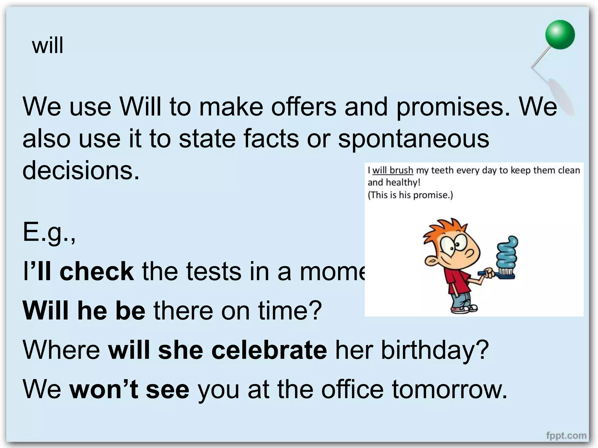 will
We use Will to make offers and promises. We
also use it to state facts or spontaneous
decisions.
E.g.,
I’ll check the tests in a moment.
Will he be there on time?
Where will she celebrate her birthday?
We won’t see you at the office tomorrow.
 