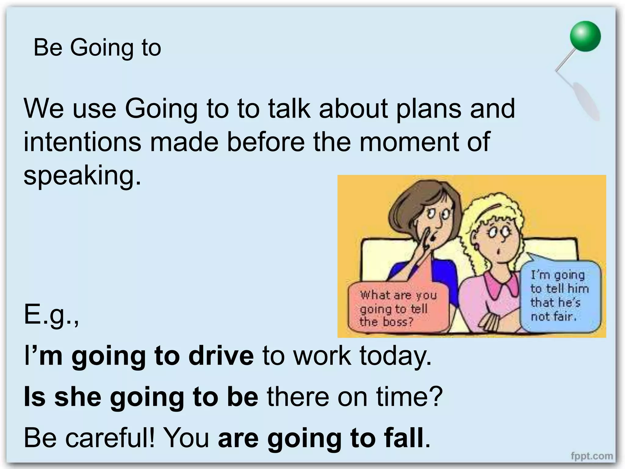 Be Going to
We use Going to to talk about plans and
intentions made before the moment of
speaking.
E.g.,
I’m going to drive to work today.
Is she going to be there on time?
Be careful! You are going to fall.
 