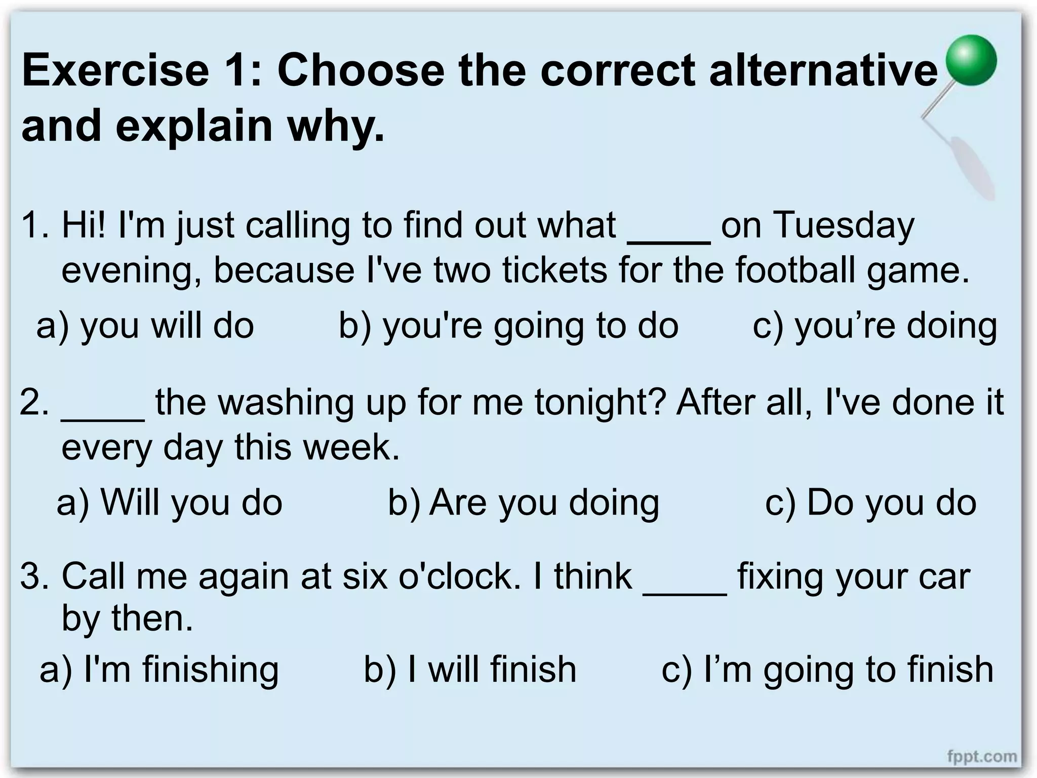 Exercise 1: Choose the correct alternative
and explain why.
1. Hi! I'm just calling to find out what ____ on Tuesday
evening, because I've two tickets for the football game.
a) you will do b) you're going to do c) you’re doing
2. ____ the washing up for me tonight? After all, I've done it
every day this week.
a) Will you do b) Are you doing c) Do you do
3. Call me again at six o'clock. I think ____ fixing your car
by then.
a) I'm finishing b) I will finish c) I’m going to finish
 
