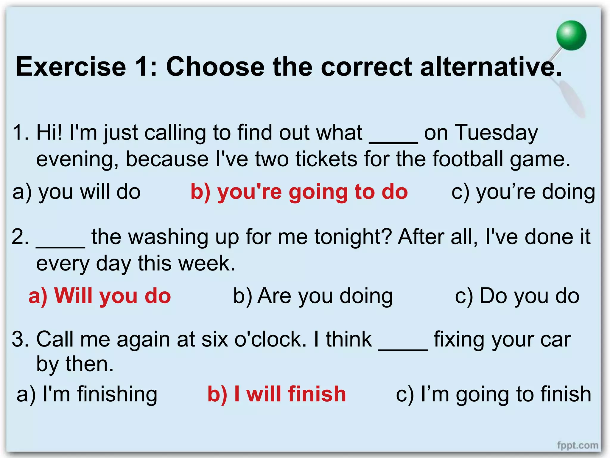 Exercise 1: Choose the correct alternative.
1. Hi! I'm just calling to find out what ____ on Tuesday
evening, because I've two tickets for the football game.
a) you will do b) you're going to do c) you’re doing
2. ____ the washing up for me tonight? After all, I've done it
every day this week.
a) Will you do b) Are you doing c) Do you do
3. Call me again at six o'clock. I think ____ fixing your car
by then.
a) I'm finishing b) I will finish c) I’m going to finish
 