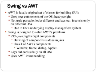 Swing vs AWT
 AWT is Java’s original set of classes for building GUIs
 Uses peer components of the OS; heavyweight
 Not truly portable: looks different and lays out inconsistently
on different OSs
 Due to OS’s underlying display management system
 Swing is designed to solve AWT’s problems
 99% java; lightweight components
 Drawing of components is done in java
 Uses 4 of AWTs components
 Window, frame, dialog, Applet
 Lays out consistently on all OSs
 Uses AWT event handling
 