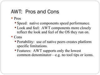 AWT: Pros and Cons
 Pros
 Speed: native components speed performance.
 Look and feel: AWT components more closely
reflect the look and feel of the OS they run on.
 Cons
 Portability: use of native peers creates platform
specific limitations.
 Features: AWT supports only the lowest
common denominator—e.g. no tool tips or icons.
 