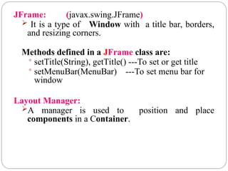 JFrame: (javax.swing.JFrame)
 It is a type of Window with a title bar, borders,
and resizing corners.
Methods defined in a JFrame class are:
 setTitle(String), getTitle() ---To set or get title
 setMenuBar(MenuBar) ---To set menu bar for
window
Layout Manager:
A manager is used to position and place
components in a Container.
 