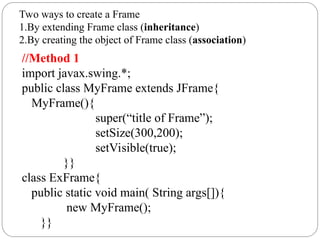 Two ways to create a Frame
1.By extending Frame class (inheritance)
2.By creating the object of Frame class (association)
//Method 1
import javax.swing.*;
public class MyFrame extends JFrame{
MyFrame(){
super(“title of Frame”);
setSize(300,200);
setVisible(true);
}}
class ExFrame{
public static void main( String args[]){
new MyFrame();
}}
 