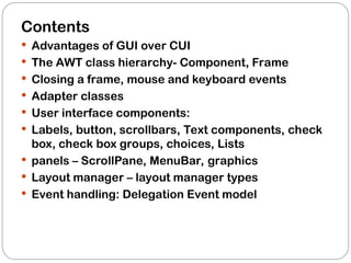 Contents
 Advantages of GUI over CUI
 The AWT class hierarchy- Component, Frame
 Closing a frame, mouse and keyboard events
 Adapter classes
 User interface components:
 Labels, button, scrollbars, Text components, check
box, check box groups, choices, Lists
 panels – ScrollPane, MenuBar, graphics
 Layout manager – layout manager types
 Event handling: Delegation Event model
 