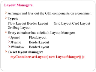 Layout Managers
Arranges and lays out the GUI components on a container.
Types:
Flow Layout Border Layout Grid Layout Card Layout
Gridbag Layout
Every container has a default Layout Manager:
Jpanel FlowLayout
JFrame BorderLayout
JWindow BorderLayout
To set layout manager:
myContainer.setLayout( new LayoutManger() );
 