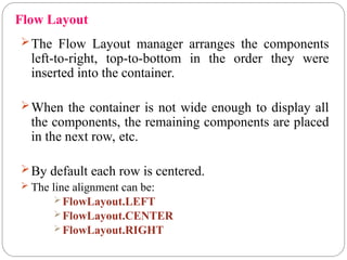 Flow Layout
The Flow Layout manager arranges the components
left-to-right, top-to-bottom in the order they were
inserted into the container.
When the container is not wide enough to display all
the components, the remaining components are placed
in the next row, etc.
By default each row is centered.
 The line alignment can be:
FlowLayout.LEFT
FlowLayout.CENTER
FlowLayout.RIGHT
 