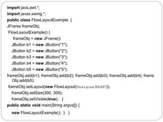 import java.awt.*;
import javax.swing.*;
public class FlowLayoutExample {
JFrame frameObj;
FlowLayoutExample() {
frameObj = new JFrame();
JButton b1 = new JButton("1");
JButton b2 = new JButton("2");
JButton b3 = new JButton("3");
JButton b4 = new JButton("4");
JButton b5 = new JButton("5");
frameObj.add(b1); frameObj.add(b2); frameObj.add(b3); frameObj.add(b4); frame
Obj.add(b5);
frameObj.setLayout(new FlowLayout(FlowLayout.RIGHT));
frameObj.setSize(300, 300);
frameObj.setVisible(true); }
public static void main(String argvs[]) {
new FlowLayoutExample(); } }
 