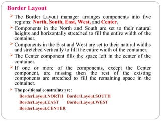 Border Layout
 The Border Layout manager arranges components into five
regions: North, South, East, West, and Center.
 Components in the North and South are set to their natural
heights and horizontally stretched to fill the entire width of the
container.
 Components in the East and West are set to their natural widths
and stretched vertically to fill the entire width of the container.
 The Center component fills the space left in the center of the
container.
 If one or more of the components, except the Center
component, are missing then the rest of the existing
components are stretched to fill the remaining space in the
container.
 The positional constraints are:
BorderLayout.NORTH BorderLayout.SOUTH
BorderLayout.EAST BorderLayout.WEST
BorderLayout.CENTER
 