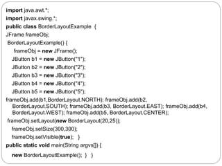 import java.awt.*;
import javax.swing.*;
public class BorderLayoutExample {
JFrame frameObj;
BorderLayoutExample() {
frameObj = new JFrame();
JButton b1 = new JButton("1");
JButton b2 = new JButton("2");
JButton b3 = new JButton("3");
JButton b4 = new JButton("4");
JButton b5 = new JButton("5");
frameObj.add(b1,BorderLayout.NORTH); frameObj.add(b2,
BorderLayout.SOUTH); frameObj.add(b3, BorderLayout.EAST); frameObj.add(b4,
BorderLayout.WEST); frameObj.add(b5, BorderLayout.CENTER);
frameObj.setLayout(new BorderLayout(20,25));
frameObj.setSize(300,300);
frameObj.setVisible(true); }
public static void main(String argvs[]) {
new BorderLayoutExample(); } }
 