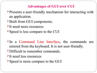 Advantages of GUI over CUI
Presents a user-friendly mechanism for interacting with
an application.
Built from GUI components.
It need more resources
Speed is less compare to the CUI
In a Command Line Interface, the commands are
entered from the keyboard. It is not user-friendly.
Difficult to remember commands.
It need less resources
Speed is more compare to the GUI
 