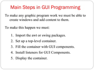 Main Steps in GUI Programming
To make any graphic program work we must be able to
create windows and add content to them.
To make this happen we must:
1. Import the awt or swing packages.
2. Set up a top-level container.
3. Fill the container with GUI components.
4. Install listeners for GUI Components.
5. Display the container.
 