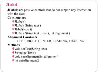 JLabel
JLabels are passive controls that do not support any interaction
with the user.
Constructors
JLabel()
JLabel( String text )
Jlabel(Icon i)
JLabel( String text , Icon i, int alignment )
Alignment Constants
LEFT, RIGHT, CENTER, LEADING, TRAILING
Methods
void setText(String text)
String getText()
void setAlignment(int alignment)
int getAlignment()
 