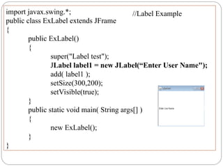 import javax.swing.*;
public class ExLabel extends JFrame
{
public ExLabel()
{
super("Label test");
JLabel label1 = new JLabel(“Enter User Name");
add( label1 );
setSize(300,200);
setVisible(true);
}
public static void main( String args[] )
{
new ExLabel();
}
}
//Label Example
 