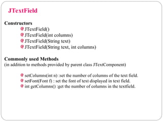 JTextField
Constructors
JTextField()
JTextField(int columns)
JTextField(String text)
JTextField(String text, int columns)
Commonly used Methods
(in addition to methods provided by parent class JTextComponent)
setColumns(int n) :set the number of columns of the text field.
setFont(Font f) : set the font of text displayed in text field.
int getColumns() :get the number of columns in the textfield.
 