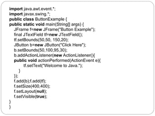import java.awt.event.*;
import javax.swing.*;
public class ButtonExample {
public static void main(String[] args) {
JFrame f=new JFrame("Button Example");
final JTextField tf=new JTextField();
tf.setBounds(50,50, 150,20);
JButton b=new JButton("Click Here");
b.setBounds(50,100,95,30);
b.addActionListener(new ActionListener(){
public void actionPerformed(ActionEvent e){
tf.setText("Welcome to Java.");
}
});
f.add(b);f.add(tf);
f.setSize(400,400);
f.setLayout(null);
f.setVisible(true);
}
}
 