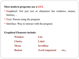 Most modern programs use a GUI.
 Graphical: Not just text or characters but windows, menus,
buttons, ..
 User: Person using the program
 Interface: Way to interact with the program
Graphical Elements include:
Window List
Choice Label
Menu Scrollbar
Button TextComponent etc.,
 