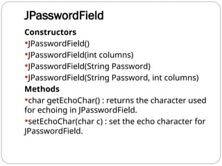 JPasswordField
Constructors
JPasswordField()
JPasswordField(int columns)
JPasswordField(String Password)
JPasswordField(String Password, int columns)
Methods
char getEchoChar() : returns the character used
for echoing in JPasswordField.
setEchoChar(char c) : set the echo character for
JPasswordField.
 