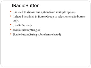 JRadioButton
 It is used to choose one option from multiple options.
 It should be added in ButtonGroup to select one radio button
only.
 JRadioButton()
 JRadioButton(String s)
 JRadioButton(String s, boolean selected)
 
