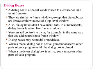  A dialog box is a special window used to alert user or take
input from user.
 They are similar to frame windows, except that dialog boxes
are always child windows of a top-level window.
 Also, dialog boxes don’t have menu bars. In other respects,
dialog boxes function like frame windows.
 You can add controls to them, for example, in the same way
that you add controls to a frame window.)
 Dialog boxes may be modal or modeless.
 When a modal dialog box is active, you cannot access other
parts of your program until the dialog box is closed.
 When a modeless dialog box is active, you can access other
parts of your program.
Dialog Boxes
 