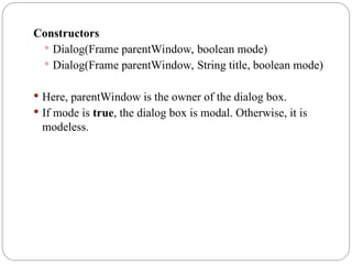 Constructors
 Dialog(Frame parentWindow, boolean mode)
 Dialog(Frame parentWindow, String title, boolean mode)
 Here, parentWindow is the owner of the dialog box.
 If mode is true, the dialog box is modal. Otherwise, it is
modeless.
 