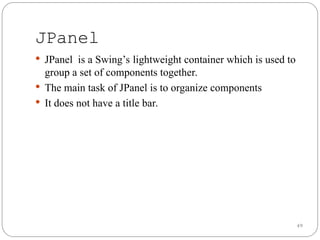 49
 JPanel is a Swing’s lightweight container which is used to
group a set of components together.
 The main task of JPanel is to organize components
 It does not have a title bar.
JPanel
 