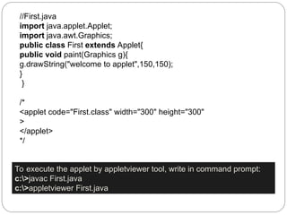 //First.java
import java.applet.Applet;
import java.awt.Graphics;
public class First extends Applet{
public void paint(Graphics g){
g.drawString("welcome to applet",150,150);
}
}
/*
<applet code="First.class" width="300" height="300"
>
</applet>
*/
To execute the applet by appletviewer tool, write in command prompt:
c:>javac First.java
c:>appletviewer First.java
 