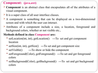 Component: (java.awt)
 Component is an abstract class that encapsulates all of the attributes of a
visual component.
 It is a super class of all user interface classes.
 A component is something that can be displayed on a two-dimensional
screen and with which the user can interact.
 Attributes of a component include a size, a location, foreground and
background colors, whether or not visible etc.,
Methods defined in class Component are:
 setLocation(int, int), getLocation() ---To set and get component
location
 setSize(int, int), getSize() ---To set and get component size
 setVisible() ---To show or hide the component
 setForeground(Color), getForeground() ---To set and get foreground
colors
 setBackground(Color), getBackground() ---To set and get background
colors
 