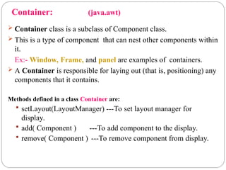 Container: (java.awt)
 Container class is a subclass of Component class.
 This is a type of component that can nest other components within
it.
Ex:- Window, Frame, and panel are examples of containers.
 A Container is responsible for laying out (that is, positioning) any
components that it contains.
Methods defined in a class Container are:
 setLayout(LayoutManager) ---To set layout manager for
display.
 add( Component ) ---To add component to the display.
 remove( Component ) ---To remove component from display.
 