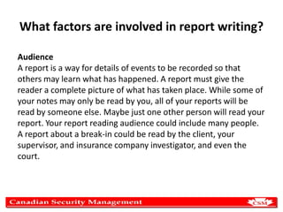 What factors are involved in report writing?
Audience
A report is a way for details of events to be recorded so that
others may learn what has happened. A report must give the
reader a complete picture of what has taken place. While some of
your notes may only be read by you, all of your reports will be
read by someone else. Maybe just one other person will read your
report. Your report reading audience could include many people.
A report about a break-in could be read by the client, your
supervisor, and insurance company investigator, and even the
court.

 