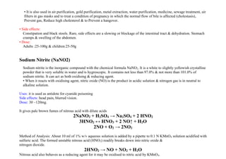 • It is also used in air purification, gold purification, metal extraction, water purification, medicine, sewage treatment, air
filters in gas masks and to treat a condition of pregnancy in which the normal flow of bile is affected (cholestasis),
Prevent gas, Reduce high cholesterol & to Prevent a hangover.
• Side effects:
Constipation and black stools. Rare, side effects are a slowing or blockage of the intestinal tract & dehydration. Stomach
cramps & swelling of the abdomen.
• Dose:
Adults :25-100g & children:25-50g
Sodium Nitrite (NaNO2)
Sodium nitrite is the inorganic compound with the chemical formula NaNO2. It is a white to slightly yellowish crystalline
powder that is very soluble in water and is hygroscopic. It contains not less than 97.0% & not more than 101.0% of
sodium nitrite. It can act as both oxidising & reducing agent.
• When it reacts with oxidising agent, nitric oxide (NO) is the product in acidic solution & nitrogen gas is in neutral to
alkaline solution.
Uses: it is used as antidote for cyanide poisoning
Side effects: head pain, blurred vision.
Dose: 30 –120mg.
It gives pale brown fumes of nitrous acid with dilute acids
2NaNO2 + H2SO4 → Na2SO4 + 2 HNO2
3HNO2 ↔ HNO3 + 2 NO↑ + H2O
2NO + O2 → 2NO2
Method of Analysis: About 10 ml of 1% w/v aqueous solution is added by a pipette to 0.1 N KMnO4 solution acidified with
sulfuric acid. The formed unstable nitrous acid (HNO2) readily breaks down into nitric oxide &
nitrogen dioxide.
2HNO2 → NO + NO2 + H2O
Nitrous acid also behaves as a reducing agent for it may be oxidised to nitric acid by KMnO4.
 