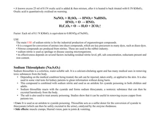 • A known excess 25 ml of 0.1N oxalic acid is added & then mixture, after it is heated is back titrated with 0.1N KMnO4.
Oxalic acid is quantitatively oxidised on warming.
NaNO2 + H2SO4 → HNO2+ NaHSO4
HNO2 + O → HNO3
H2C2O4 + O → H2O + 2CO2↑
Factor: Each ml of 0.1 N KMnO4 is equivalent to 0.00345g of NaNO2.
USE
The main USE of sodium nitrite is for the industrial production of organonitrogen compounds.
• It is a reagent for conversion of amines into diazo compounds, which are key precursors to many dyes, such as diazo dyes.
• Nitroso compounds are produced from nitrites. These are used in the rubber industry.
• sodium nitrite is used as spoilage or disease causing microorganisms.
• its effectiveness depends on several factors including residual nitrite level, pH, salt concentration, reductants present and
iron content.
Sodium Thiosulphate (Na2S2O3)
Sodium thiosulfate is a colorless, water-soluble salt. It is a calcium-chelating agent and has many medical uses in removing
toxic substances from the body.
• Depending on the medical condition being treated, the salt can be injected, taken orally, or applied to the skin. It is also
used in some vital tests for kidney patients to glean information without doing harm.
• This compound is combined with sodium nitrite and used as an antidote for cyanide poisoning in both children and
adults.
• Sodium thiosulfate reacts with the cyanide and forms sodium thiocyanate, a nontoxic substance that can then be
excreted harmlessly from the body.
• The salt is also used to treat arsenic poisoning. Studies show that it can be useful in removing excess copper from
patients too.
• Uses: It is used as an antidote to cyanide poisoning. Thiosulfate acts as a sulfur donor for the conversion of cyanide to
thiocyanate (which can then be safely excreted in the urine), catalyzed by the enzyme rhodanese.
• Side effects: muscle cramps, blurred vision, pain in joints & vomiting.
 
