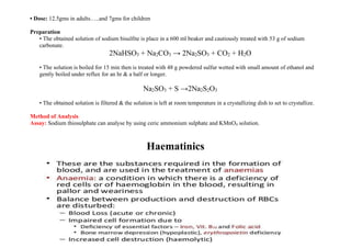 • Dose: 12.5gms in adults…..and 7gms for children
Preparation
• The obtained solution of sodium bisulfite is place in a 600 ml beaker and cautiously treated with 53 g of sodium
carbonate.
2NaHSO3 + Na2CO3 → 2Na2SO3 + CO2 + H2O
• The solution is boiled for 15 min then is treated with 48 g powdered sulfur wetted with small amount of ethanol and
gently boiled under reflux for an hr & a half or longer.
Na2SO3 + S →2Na2S2O3
• The obtained solution is filtered & the solution is left at room temperature in a crystallizing dish to set to crystallize.
Method of Analysis
Assay: Sodium thiosulphate can analyse by using ceric ammonium sulphate and KMnO4 solution.
Haematinics
 