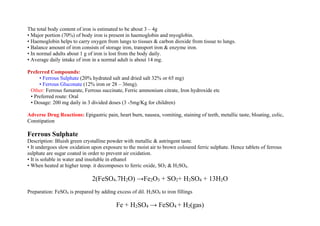The total body content of iron is estimated to be about 3 – 4g
• Major portion (70%) of body iron is present in haemoglobin and myoglobin.
• Haemoglobin helps to carry oxygen from lungs to tissues & carbon dioxide from tissue to lungs.
• Balance amount of iron consists of storage iron, transport iron & enzyme iron.
• In normal adults about 1 g of iron is lost from the body daily.
• Average daily intake of iron in a normal adult is about 14 mg.
Preferred Compounds:
• Ferrous Sulphate (20% hydrated salt and dried salt 32% or 65 mg)
• Ferrous Gluconate (12% iron or 28 – 36mg).
Other: Ferrous fumarate, Ferrous succinate, Ferric ammonium citrate, Iron hydroxide etc
• Preferred route: Oral
• Dosage: 200 mg daily in 3 divided doses (3 -5mg/Kg for children)
Adverse Drug Reactions: Epigastric pain, heart burn, nausea, vomiting, staining of teeth, metallic taste, bloating, colic,
Constipation
Ferrous Sulphate
Description: Bluish green crystalline powder with metallic & astringent taste.
• It undergoes slow oxidation upon exposure to the moist air to brown coloured ferric sulphate. Hence tablets of ferrous
sulphate are sugar coated in order to prevent air oxidation.
• It is soluble in water and insoluble in ethanol
• When heated at higher temp. it decomposes to ferric oxide, SO2 & H2SO4.
2(FeSO4.7H2O) →Fe2O3 + SO2+ H2SO4 + 13H2O
Preparation: FeSO4 is prepared by adding excess of dil. H2SO4 to iron fillings
Fe + H2SO4 → FeSO4 + H2(gas)
 
