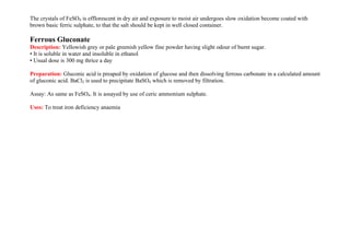 The crystals of FeSO4 is efflorescent in dry air and exposure to moist air undergoes slow oxidation become coated with
brown basic ferric sulphate, to that the salt should be kept in well closed container.
Ferrous Gluconate
Description: Yellowish grey or pale greenish yellow fine powder having slight odour of burnt sugar.
• It is soluble in water and insoluble in ethanol
• Usual dose is 300 mg thrice a day
Preparation: Gluconic acid is preaped by oxidation of glucose and then dissolving ferrous carbonate in a calculated amount
of gluconic acid. BaCl2 is used to precipitate BaSO4 which is removed by filtration.
Assay: As same as FeSO4. It is assayed by use of ceric ammonium sulphate.
Uses: To treat iron deficiency anaemia
 