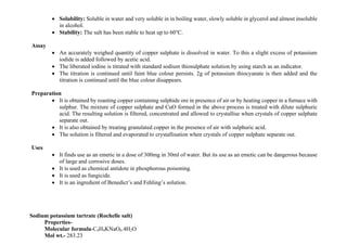 • Solubility: Soluble in water and very soluble in in boiling water, slowly soluble in glycerol and almost insoluble
in alcohol.
• Stability: The salt has been stable to heat up to 60℃.
Assay
• An accurately weighed quantity of copper sulphate is dissolved in water. To this a slight excess of potassium
iodide is added followed by acetic acid.
• The liberated iodine is titrated with standard sodium thiosulphate solution by using starch as an indicator.
• The titration is continued until faint blue colour persists. 2g of potassium thiocyanate is then added and the
titration is continued until the blue colour disappears.
Preparation
• It is obtained by roasting copper containing sulphide ore in presence of air or by heating copper in a furnace with
sulphur. The mixture of copper sulphate and CuO formed in the above process is treated with dilute sulphuric
acid. The resulting solution is filtered, concentrated and allowed to crystallise when crystals of copper sulphate
separate out.
• It is also obtained by treating granulated copper in the presence of air with sulphuric acid.
• The solution is filtered and evaporated to crystallisation when crystals of copper sulphate separate out.
Uses
• It finds use as an emetic in a dose of 300mg in 30ml of water. But its use as an emetic can be dangerous because
of large and corrosive doses.
• It is used as chemical antidote in phosphorous poisoning.
• It is used as fungicide.
• It is an ingredient of Benedict’s and Fehling’s solution.
Sodium potassium tartrate (Rochelle salt)
Properties-
Molecular formula-C4H4KNaO6.4H2O
Mol wt.- 283.23
 