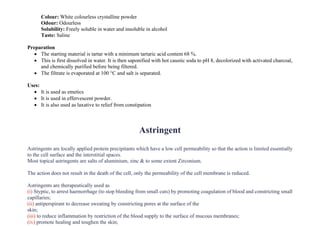 Colour: White colourless crystalline powder
Odour: Odourless
Solubility: Freely soluble in water and insoluble in alcohol
Taste: Saline
Preparation
• The starting material is tartar with a minimum tartaric acid content 68 %.
• This is first dissolved in water. It is then saponified with hot caustic soda to pH 8, decolorized with activated charcoal,
and chemically purified before being filtered.
• The filtrate is evaporated at 100 °C and salt is separated.
Uses:
• It is used as emetics
• It is used in effervescent powder.
• It is also used as laxative to relief from constipation
Astringent
Astringents are locally applied protein precipitants which have a low cell permeability so that the action is limited essentially
to the cell surface and the interstitial spaces.
Most topical astringents are salts of aluminium, zinc & to some extent Zirconium.
The action does not result in the death of the cell, only the permeability of the cell membrane is reduced.
Astringents are therapeutically used as
(i) Styptic, to arrest haemorrhage (to stop bleeding from small cuts) by promoting coagulation of blood and constricting small
capillaries;
(ii) antiperspirant to decrease sweating by constricting pores at the surface of the
skin;
(iii) to reduce inflammation by restriction of the blood supply to the surface of mucous membranes;
(iv) promote healing and toughen the skin;
 