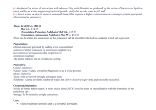 (v) deodorant by virtue of interaction with odorous fatty acids liberated or produced by the action of bacteria on lipids in
sweat and by an action suppressing bacterial growth, partly due to a decrease in pH; and
(vi) direct action on skin to remove unwanted tissue (this requires a higher concentration or a stronger protein precipitant,
often termed as corrosive).
Alum: KAI(SO4)2 12H2O
Mol wt.- 474.33
(Aluminium Potassium Sulphate) Mol Wt.- 453.33
(Aluminium Ammonium Sulphate), Mol Wt.- 474.39
Alum can be either the ammonium or the potassium salt & should be labelled on container which salt is present.
Preparation:
official alums are prepared by adding a hot, concentrated
solution of either potassium or ammonium sulphate to a
hot solution of an equimolecular proportion of
aluminium sulphate.
The alums separate out as crystals on cooling.
Properties:
Colour: colourless
Nature: large crystals, crystalline fragments or as a white powder.
odour: odourless
Taste: with a sweetish strongly astringent taste.
Solubility: Alums are freely soluble in water, but slowly dissolve in glycerin, and insoluble in alcohol.
Chemical properties:
Acidic to litmus When heated, it melts and at about 200°C loses its water of crystallization with the formation of the
anhydrous salt.
Storage: To be stored in airtight containers.
Uses:
• Alum precipitates proteins and is a powerful astringent.
 