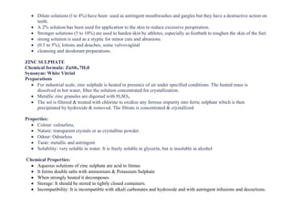 • Dilute solutions (l to 4%) have been· used as astringent mouthwashes and gargles but they have a destructive action on
teeth.
• A 2% solution has been used for application to the skin to reduce excessive perspiration.
• Stronger solutions (5 to 10%) are used to harden skin by athletes, especially as footbath to toughen the skin of the feet.
• strong solution is used as a styptic for minor cuts and abrasions.
• (0.5 to 5%), lotions and douches, some vulvovaginal
• cleansing and deodorant preparations.
ZINC SULPHATE
Chemical formula: ZnS04.7H20
Synonym: White Vitriol
Preparations
• For industrial scale, zinc sulphide is heated in presence of air under specified conditions. The heated mass is
dissolved in hot water, filter the solution concentrated for crystallization.
• Metallic zinc granules are digested with H2SO4.
• The sol is filtered & treated with chlorine to oxidize any ferrous impurity into ferric sulphate which is then
precipitated by hydroxide & removed. The filtrate is concentrated & crystallized
Properties:
• Colour: colourless,
• Nature: transparent crystals or as crystalline powder.
• Odour: Odourless
• Taste: metallic and astringent.
• Solubility: very soluble in water. It is freely soluble in glycerin, but is insoluble in alcohol
Chemical Properties:
• Aqueous solutions of zinc sulphate are acid to litmus
• It forms double salts with ammonium & Potassium Sulphate
• When strongly heated it decomposes
• Storage: It should be stored in tightly closed containers.
• Incompatibility: It is incompatible with alkali carbonates and hydroxide and with astringent infusions and decoctions.
 
