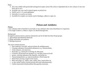 Uses:
• Zinc ions exhibit mild germicidal astringent & styptic action (The action is dependent due to slow release of zinc ions
from salt or sol.)
• Insoluble zinc ions used in topical agents as protectives.
• ZnSO4 sol 0.1-1% used ophthalmic
• Internally it is used as an emetic
• Insoluble Zn complex are mainly used in bandages, adhesive, tapes etc.
Poison and Antidotes
Poison:
• Any substance that is harmful to your body or any substance that cause disturbances in organisms.
• You might swallow it, inhale it, inject it or absorb through skin.
Background
In regard to poison sources, poisons (chemicals) can be divided into three broad groups:
1. Agricultural and industrial chemicals
2. Drugs and health care products.
3. Biological poisons
The most common poisons:
• Pain medicine, Iron pills, anticonvulsants & antidepressants
• Cleaning substances (household substances) e.g. Antimicrobials,
• Toilet cleaners, rust removers,
• Pesticides e.g. chemicals to kill bugs & other pests
• Cosmetics & personal care products e.g. nail glue remover & nail
• primer, coloring substances like lipsticks, nail polish etc
• Topical preparations e.g. topical anesthetics which keeps the
• blood from carrying oxygen to the tissues.
• Bites and stings e.g. snakes, ticks, spider, bees, insects bites etc
• or also called Venom (Animal poison delivered subcutaneously)
• Carbon monoxide & hydrocarbons like gasoline, kerosene,
 
