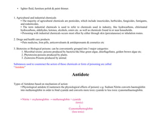 • lighter fluid, furniture polish & paint thinner.
1. Agricultural and industrial chemicals
• The majority of agricultural chemicals are pesticides, which include insecticides, herbicides, fungicides, fumigants,
and rodenticides.
• The term industrial chemicals is used to refer to chemicals used in industry, like hydrocarbons, chlorinated
hydrocarbons, aldehydes, ketones, alcohols, esters etc. as well as chemicals found in or near households.
• Poisoning with industrial chemicals occurs most often by either through skin (percutaneous) or inhalation routes.
2. Drugs and health care products
• Pain medicine, Iron pills, anticonvulsants & antidepressants & cosmetics etc
3. Biotoxins or Biological poisons: can be conveniently grouped into 3 major categories:
1. Microbial toxins- poisons produced by bacteria like blue green algae, dinoflagellates, golden brown algae etc.
2. Phytotoxins-poisons produced by plants.
3. Zootoxins-Poisons produced by animal.
Substances used to counteract the action of these chemicals or form of poisoning are called
“Antidote”
Antidote
Types of Antidotes based on mechanism of action:
• Physiological antidote (Counteracts the physiological effects of poison): e.g. Sodium Nitrite converts haemoglobin
into methemoglobin in order to bind cyanide and converts more toxic cyanide to less toxic cyanomethaemoglobin.
• Nitrite + oxyhemoglobin → methemoglobin + cyanide
(toxic)
↓
Cyanomethemoglobin
(less toxic)
 