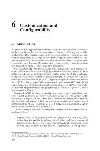 6 Customization and
Configurability
6.1 INTRODUCTION
To broaden SOC applicability while reducing cost, one can adopt a common
hardware platform that can be customized to improve efficiency for specific
applications. This chapter looks at different customization technologies, par-
ticularly those based on configurability. Here configurability covers both one-
time configurability, when application-oriented customization takes place once
either before or after chip fabrication, and reconfigurability, when customiza-
tion takes place multiple times after chip fabrication.
Customization opportunities at design time, particularly those exploited in
device fabrication, often result in high performance but at the expense of flex-
ibility when the design is deployed. Such postfabrication flexibility is achieved
by devices with various degrees of programmability, including coarse-grained
reconfigurable architectures (CGRAs), application-specific instruction proces-
sors (ASIPs), fine-grained field-programmable gate arrays (FPGAs), digital
signal processors (DSPs), and general-purpose processors (GPPs). The trade-
off between programmability and performance is shown in Figure 6.1, which
is introduced in Chapter 1.
Structured ASIC (application-specific integrated circuit) technology sup-
ports limited customization before fabrication compared with custom ASIC
technology. In Figure 6.1, the ASIPs are assumed to be customized at fabrica-
tion in ASIC technology. ASIPs can also be customized at compile time if
implemented in FPGA technology as a soft processor; a customizable ASIP
processor will be presented in Section 6.8.
There are many ways of customizing SOC designs, and this chapter focuses
on three of them:
1. customization of instruction processors (Sections 6.4 and 6.8), illus -
trating how (a) availability of processor families and (b) generation of
application-specific processors can offer architectural optimizations such
as very long instruction word (VLIW), vectorization, fused operation,
Computer System Design: System-on-Chip, First Edition. Michael J. Flynn and Wayne Luk.
© 2011 John Wiley & Sons, Inc. Published 2011 by John Wiley & Sons, Inc.
208
 