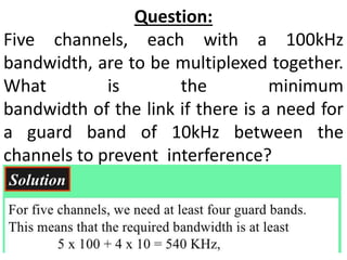 Question:
Five channels, each with a 100kHz
bandwidth, are to be multiplexed together.
What is the minimum
bandwidth of the link if there is a need for
a guard band of 10kHz between the
channels to prevent interference?
 