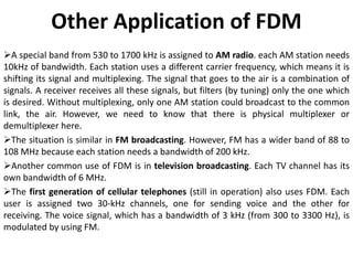 Other Application of FDM
A special band from 530 to 1700 kHz is assigned to AM radio. each AM station needs
10kHz of bandwidth. Each station uses a different carrier frequency, which means it is
shifting its signal and multiplexing. The signal that goes to the air is a combination of
signals. A receiver receives all these signals, but filters (by tuning) only the one which
is desired. Without multiplexing, only one AM station could broadcast to the common
link, the air. However, we need to know that there is physical multiplexer or
demultiplexer here.
The situation is similar in FM broadcasting. However, FM has a wider band of 88 to
108 MHz because each station needs a bandwidth of 200 kHz.
Another common use of FDM is in television broadcasting. Each TV channel has its
own bandwidth of 6 MHz.
The first generation of cellular telephones (still in operation) also uses FDM. Each
user is assigned two 30-kHz channels, one for sending voice and the other for
receiving. The voice signal, which has a bandwidth of 3 kHz (from 300 to 3300 Hz), is
modulated by using FM.
 