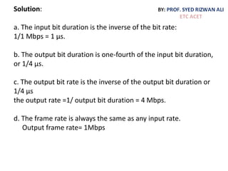 Solution:
a. The input bit duration is the inverse of the bit rate:
1/1 Mbps = 1 µs.
b. The output bit duration is one-fourth of the input bit duration,
or 1/4 µs.
c. The output bit rate is the inverse of the output bit duration or
1/4 µs
the output rate =1/ output bit duration = 4 Mbps.
d. The frame rate is always the same as any input rate.
Output frame rate= 1Mbps
 