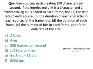 Que.Four sources, each creating 250 characters per
second. If the interleaved unit is a character and 1
synchronizing bit is added to each frame, find (a) the data
rate of each source, (b) the duration of each character in
each source, (c) the frame rate, (d) the duration of each
frame, (e) the number of bits in each frame, and (f) the
data rate of the link.
a) 2 kbps.
b) 4 ms
c) 250 frames per second
d) 1/250 s, or 4 ms
e) 4 x 8 + 1 = 33 bits
f) 8250 bps
 
